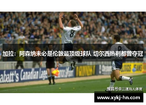 加拉：阿森纳未必是伦敦最顶级球队 切尔西热刺都曾夺冠