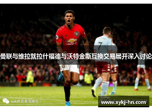曼联与维拉就拉什福德与沃特金斯互换交易展开深入讨论