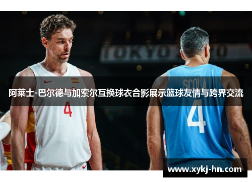 阿莱士-巴尔德与加索尔互换球衣合影展示篮球友情与跨界交流