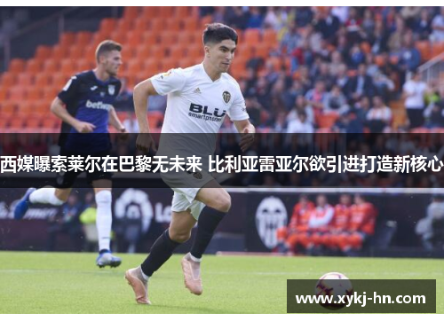 西媒曝索莱尔在巴黎无未来 比利亚雷亚尔欲引进打造新核心